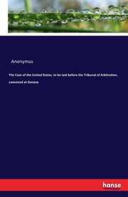 The Case of the United States, to be laid before the Tribunal of Arbitration, convened at Geneva, Anonymus