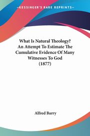 What Is Natural Theology? An Attempt To Estimate The Cumulative Evidence Of Many Witnesses To God (1877), Barry Alfred