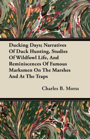 Ducking Days; Narratives Of Duck Hunting, Studies Of Wildfowl Life, And Reminiscences Of Famous Marksmen On The Marshes And At The Traps, Morss Charles B.
