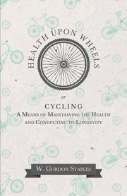 Health Upon Wheels or, Cycling A Means of Maintaining the Health and Conducting to Longevity, Stables W. Gordon