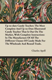 Up-to-date Candy Teacher; The Most Complete And Up-to-Date Illustrated Candy Teacher That Is Out On The Market, With Complete Instructions In The Manufacture Of All The Different Classes Of Candy Made For The Wholesale And Reatail Trade., Apell Charles