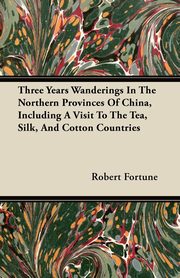Three Years Wanderings In The Northern Provinces Of China, Including A Visit To The Tea, Silk, And Cotton Countries, Fortune Robert