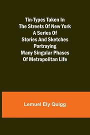 Tin-Types Taken in the Streets of New York A Series of Stories and Sketches Portraying Many Singular Phases of Metropolitan Life, Quigg Lemuel Ely