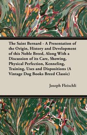 The Saint Bernard - A Presentation of the Origin, History and Development of this Noble Breed, Along With a Discussion of its Care, Showing, Physical Perfection, Kenneling, Training, Uses and Dispositions (A Vintage Dog Books Breed Classic), Fleischli Joseph H.