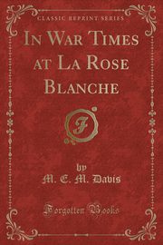 ksiazka tytu: In War Times at La Rose Blanche (Classic Reprint) autor: Davis M. E. M.