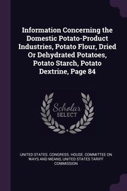 Information Concerning the Domestic Potato-Product Industries, Potato Flour, Dried Or Dehydrated Potatoes, Potato Starch, Potato Dextrine, Page 84, United States. Congress. House. Committe