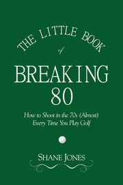 The Little Book of Breaking 80 - How to Shoot in the 70s (Almost) Every Time You Play Golf, Jones Shane
