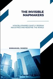 The Invisible Mapmakers, How Billionaires Quietly Redraw Industries and Redefine the World, Joseph