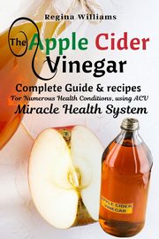 The Apple Cider Vinegar Complete Guide & recipes for Numerous Health Conditions, using ACV Miracle Health System, Williams Regina