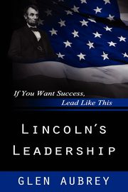 Lincoln's Leadership--If You Want Success, Lead Like This, Aubrey Glen