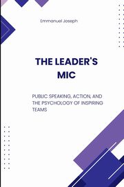 The Leader's Mic, Public Speaking, Action, and the Psychology of Inspiring Teams, Joseph Emmanuel