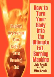 How to Turn Your Body Into the Ultimate Fat-Burning Machine!, Arnold M. a. C. P. T. Julie