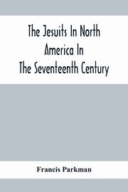 The Jesuits In North America In The Seventeenth Century; France And England In North America; Part Second, Parkman Francis