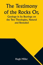 The Testimony of the Rocks Or, Geology in Its Bearings on the Two Theologies, Natural and Revealed, Miller Hugh