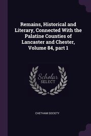 Remains, Historical and Literary, Connected With the Palatine Counties of Lancaster and Chester, Volume 84, part 1, Chetham Society