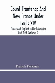 Count Frontenac And New France Under Louis Xiv; France And England In North America. Part Fifth (Volume I), Parkman Francis