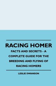 Racing Homer - Facts And Secrets - A Complete Guide For The Breeding And Flying Of Racing Homers, Swanson Leslie