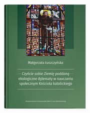 Czycie sobie Ziemi poddan - ekologiczne dylematy w nauczaniu spoecznym Kocioa katolickiego, uszczyska Magorzata