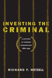 Inventing the Criminal, Wetzell Richard F.