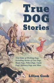 True Dog Stories - True Tales of Working Dogs, Including Stories of Gun Dogs, Sheep Dogs, Police Dogs, Guide Dogs, Military Dogs and More, Gask Lilian