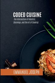 Coded Cuisine, The Intersection of Robotics, Sociology, and the Art of Cooking, Joseph Emmanuel