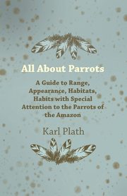 All about Parrots - A Guide to Range, Appearance, Habitats, Habits with Special Attention to the Parrots of the Amazon, Plath Karl