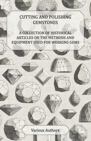 Cutting and Polishing Gemstones - A Collection of Historical Articles on the Methods and Equipment Used for Working Gems, Various
