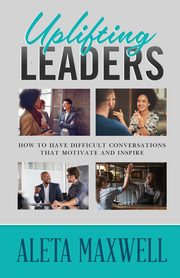 Uplifting Leaders! How to Have Difficult Conversations that Motivate and Inspire, Maxwell Aleta