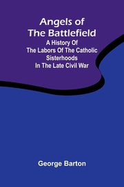 Angels of the Battlefield; A History of the Labors of the Catholic Sisterhoods in the Late Civil War, Barton George