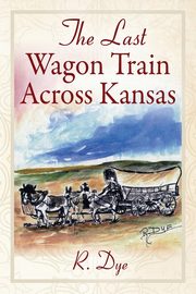 The Last Wagon Train Across Kansas, Dye R.