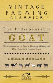 The Indispensable Goat - With Information on Breeds, Housing, Milking and Other Aspects of Keeping Goats, Morland George