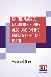 On The Magnet, Magnetick Bodies Also, And On The Great Magnet The Earth, Gilbert William