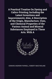 A Practical Treatise On Dyeing and Calico-Printing; Including the Latest Inventions and Improvements; Also, A Description of the Origin, Manufacture, Uses, and Chemical Properties of the Various Animal and Mineral Substances Employed in These Arts. With A, Parnell Edward Andrew