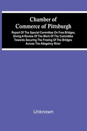 Chamber Of Commerce Of Pittsburgh; Report Of The Special Committee On Free Bridges, Giving A Review Of The Work Of The Committee Towards Securing The Freeing Of The Bridges Across The Allegehny River, Unknown