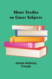Short Studies on Great Subjects, Froude James Anthony