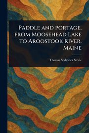 Paddle and Portage, From Moosehead Lake to Aroostook River, Maine, Steele Thomas Sedgwick