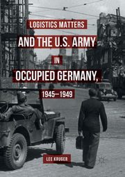Logistics Matters and the U.S. Army in Occupied Germany, 1945-1949, Kruger Lee