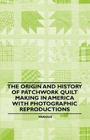 The Origin and History of Patchwork Quilt Making in America with Photographic Reproductions, Various Authors
