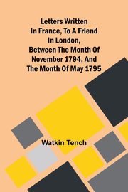 Letters Written In France, To A Friend In London, Between The Month Of November 1794, And The Month Of May 1795, Tench Watkin