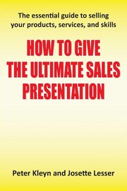 How to Give the Ultimate Sales Presentation - The Essential Guide to Selling Your Products, Services and Skills, Kleyn Peter