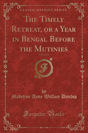 ksiazka tytu: The Timely Retreat, or a Year in Bengal Before the Mutinies, Vol. 2 of 2 (Classic Reprint) autor: Dunlop Madeline Anne Wallace