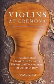 Violins at Cremona - A Selection of Classic Articles on the History and Development of Violins in Italy (Violin Series), Various