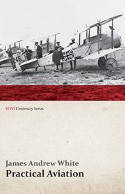 Practical Aviation - Including Construction and Operation (WWI Centenary Series), White James Andrew