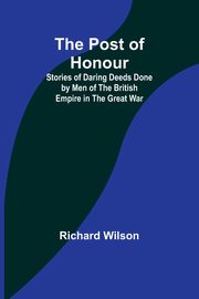 The Post of Honour; Stories of Daring Deeds Done by Men of the British Empire in the Great War, Wilson Richard