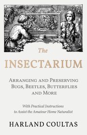 The Insectarium - Collecting, Arranging and Preserving Bugs, Beetles, Butterflies and More - With Practical Instructions to Assist the Amateur Home Naturalist, Coultas Harland