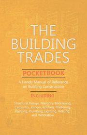 The Building Trades Pocketbook - A Handy Manual of Reference on Building Construction  - Including Structural Design, Masonry, Bricklaying, Carpentry, Joinery, Roofing, Plastering, Painting, Plumbing, Lighting, Heating, and Ventilation, Anon.