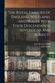 The Royal Families of England, Scotland, and Wales, With Their Descendants, Sovereigns and Subjects, Burke John