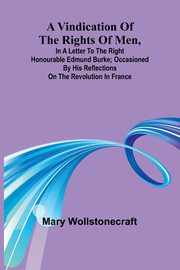 A Vindication of the rights of men, in a letter to the Right Honourable Edmund Burke; occasioned by his Reflections on the Revolution in France, Wollstonecraft Mary
