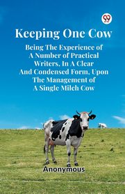 Keeping One Cow Being The Experience Of A Number Of Practical Writers, In A Clear And Condensed Form, Upon The Management Of A Single Milch Cow, Anonymous Anonymous