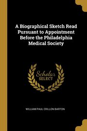 A Biographical Sketch Read Pursuant to Appointment Before the Philadelphia Medical Society, Paul Crillon Barton William